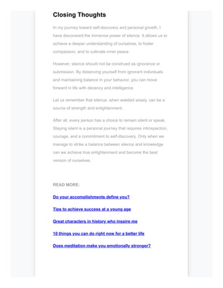 Closing Thoughts
In my journey toward self-discovery and personal growth, I
have discovered the immense power of silence. It allows us to
achieve a deeper understanding of ourselves, to foster
compassion, and to cultivate inner peace.
However, silence should not be construed as ignorance or
submission. By distancing yourself from ignorant individuals
and maintaining balance in your behavior, you can move
forward in life with decency and intelligence.
Let us remember that silence, when wielded wisely, can be a
source of strength and enlightenment.
After all, every person has a choice to remain silent or speak.
Staying silent is a personal journey that requires introspection,
courage, and a commitment to self-discovery. Only when we
manage to strike a balance between silence and knowledge
can we achieve true enlightenment and become the best
version of ourselves.
READ MORE:
Do your accomplishments define you?
Tips to achieve success at a young age
Great characters in history who inspire me
10 things you can do right now for a better life
Does meditation make you emotionally stronger?
 