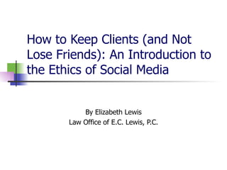 How to Keep Clients (and Not Lose Friends): An Introduction to the Ethics of Social Media  By Elizabeth Lewis Law Office of E.C. Lewis, P.C. 