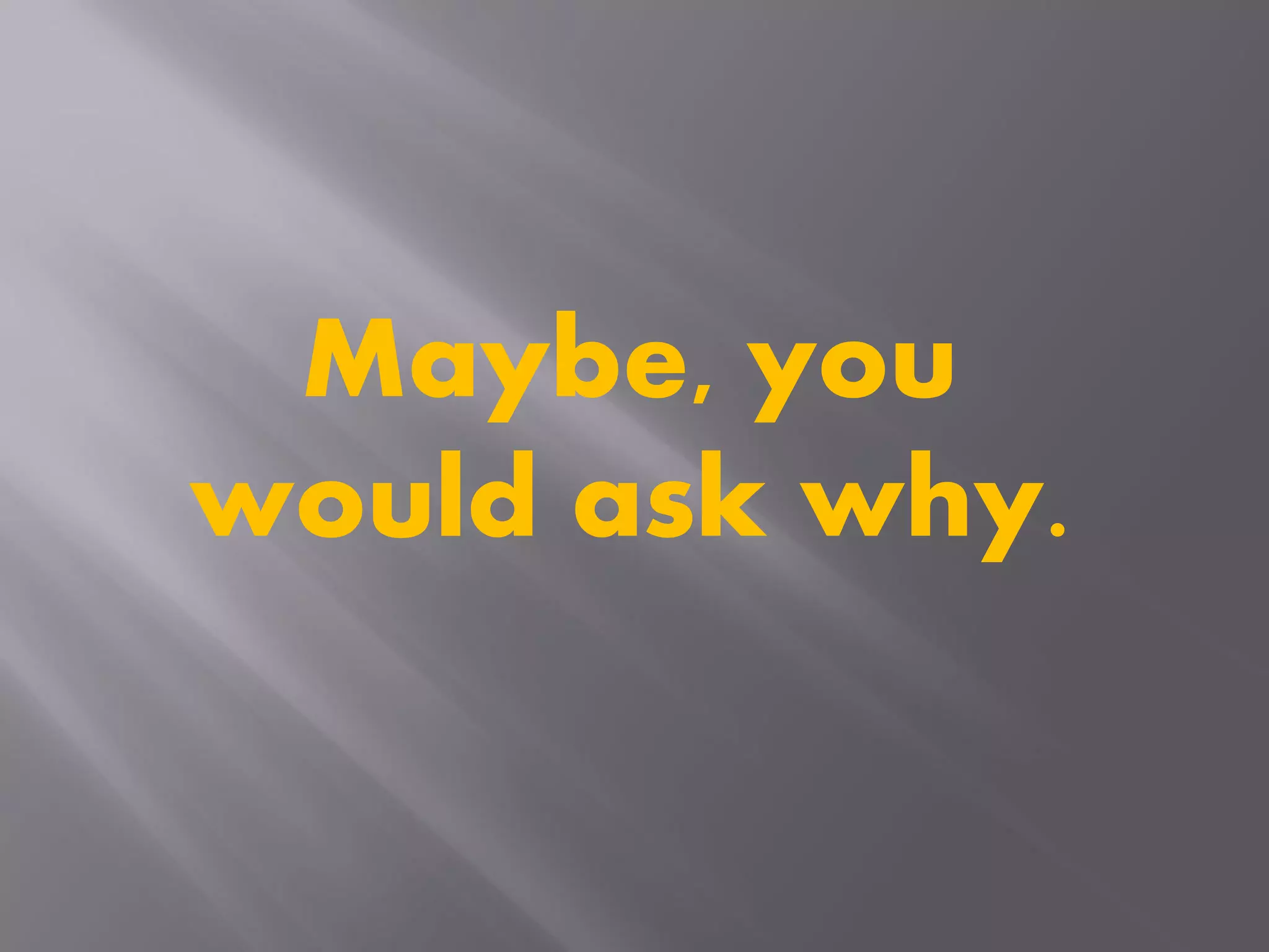 Maybe, you
would ask why.
 