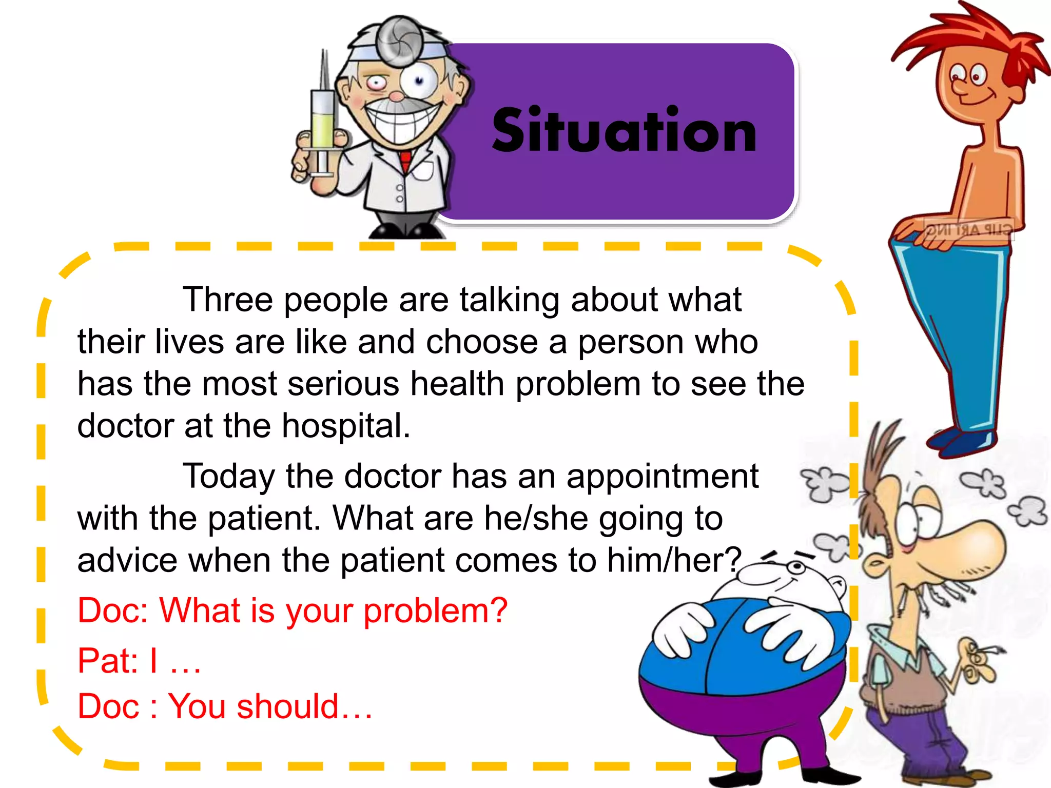 Situation
Three people are talking about what
their lives are like and choose a person who
has the most serious health problem to see the
doctor at the hospital.
Today the doctor has an appointment
with the patient. What are he/she going to
advice when the patient comes to him/her?
Doc: What is your problem?
Pat: I …
Doc : You should…
 