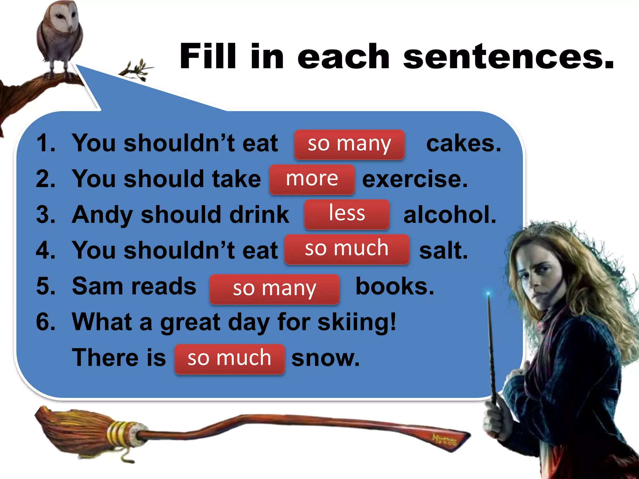 Fill in each sentences.
1. You shouldn’t eat cakes.
2. You should take exercise.
3. Andy should drink alcohol.
4. You shouldn’t eat salt.
5. Sam reads books.
6. What a great day for skiing!
There is snow.
so many
more
less
so much
so many
so much
 