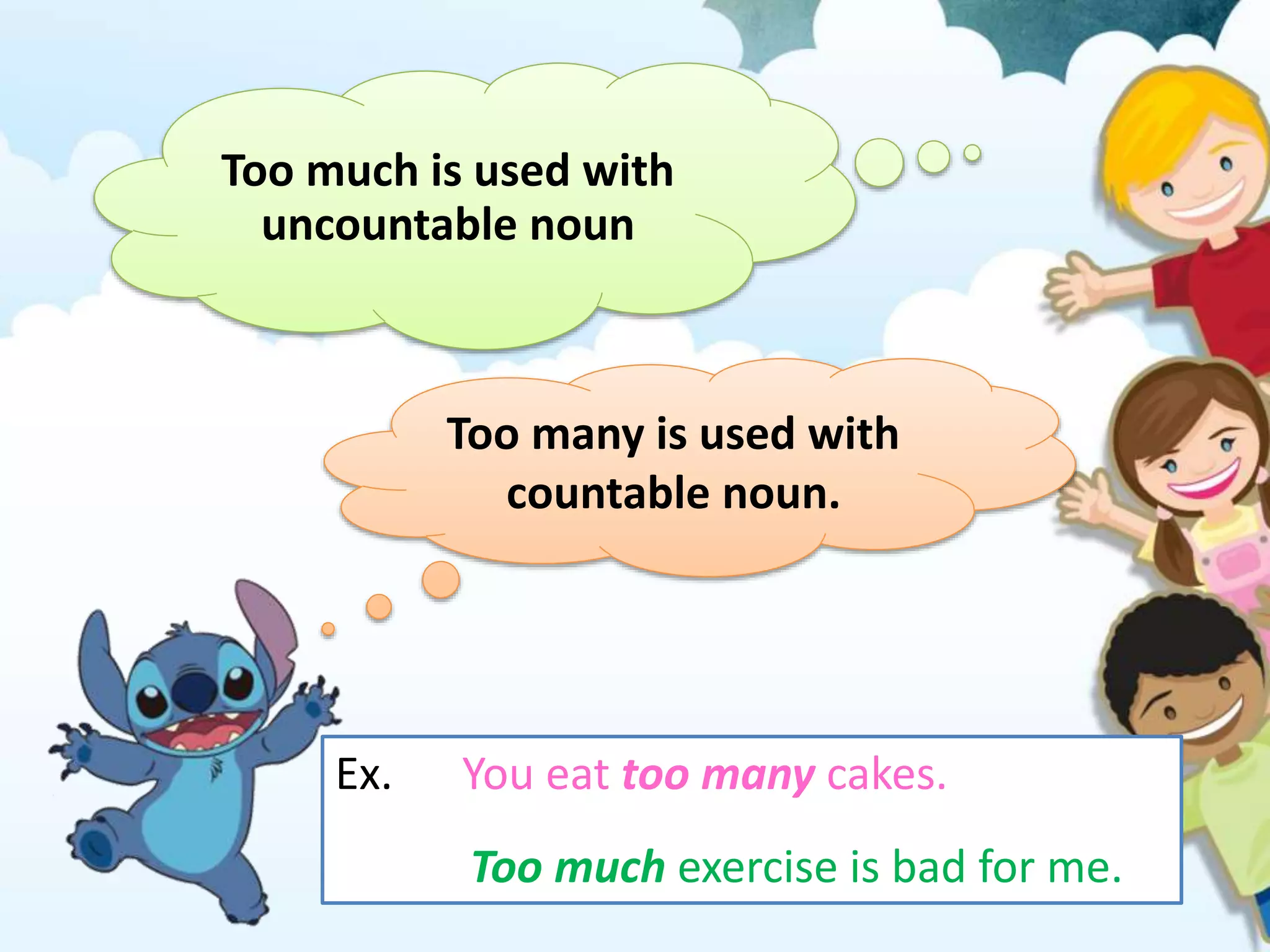 Too much is used with
uncountable noun
Too many is used with
countable noun.
Ex. You eat too many cakes.
Too much exercise is bad for me.
 