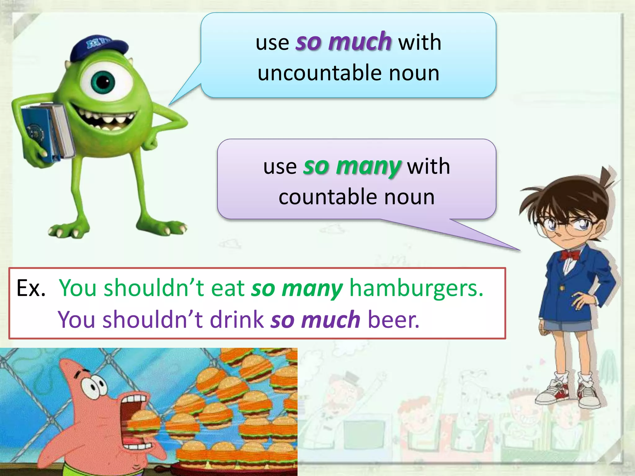 use so much with
uncountable noun
use so many with
countable noun
Ex. You shouldn’t eat so many hamburgers.
You shouldn’t drink so much beer.
 