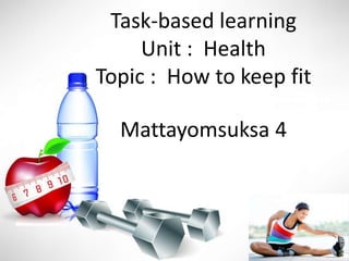 Task-based learning
Unit : Health
Topic : How to keep fit
Mattayomsuksa 4
 
