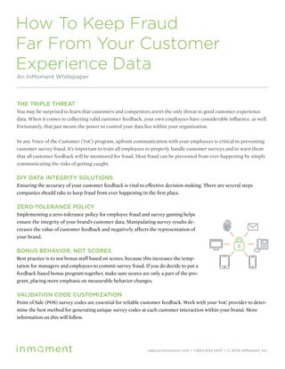 How To Keep Fraud
Far From Your Customer
Experience Data
An InMoment Whitepaper
THE TRIPLE THREAT
You may be surprised to learn that customers and competitors aren’t the only threat to good customer experience
data. When it comes to collecting valid customer feedback, your own employees have considerable influence, as well.
Fortunately, that just means the power to control your data lies within your organization.
In any Voice of the Customer (VoC) program, upfront communication with your employees is critical to preventing
customer survey fraud. It’s important to train all employees to properly handle customer surveys and to warn them
that all customer feedback will be monitored for fraud. Most fraud can be prevented from ever happening by simply
communicating the risks of getting caught.
DIY DATA INTEGRITY SOLUTIONS
Ensuring the accuracy of your customer feedback is vital to effective decision-making. There are several steps
companies should take to keep fraud from ever happening in the first place.
ZERO-TOLERANCE POLICY
Implementing a zero-tolerance policy for employee fraud and survey gaming helps
ensure the integrity of your brand’s customer data. Manipulating survey results de-
creases the value of customer feedback and negatively affects the representation of
your brand.
BONUS BEHAVIOR, NOT SCORES
Best practice is to not bonus staff based on scores, because this increases the temp-
tation for managers and employees to commit survey fraud. If you do decide to put a
feedback based bonus program together, make sure scores are only a part of the pro-
gram, placing more emphasis on measurable behavior changes.
VALIDATION CODE CUSTOMIZATION
Point of Sale (POS) survey codes are essential for reliable customer feedback. Work with your VoC provider to deter-
mine the best method for generating unique survey codes at each customer interaction within your brand. More
information on this will follow.
sales@inmoment.com • 1-800-634.5407 • © 2014 InMoment, Inc.
 