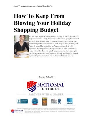 Helpful Financial Information from National Debt Relief …
How To Keep From
Blowing Your Holiday
Shopping Budget
It’s that time of year to start holiday shopping. If you’re like most of
us, you’ve created a budget and darn it all! You’re going to stick to it
this year. You’ve made a list of everyone you need to buy for and
you’ve assigned a dollar amount to each. Right? Well, probably not.
Again if you're like most of us you're probably not that well
organized. You might have a budget in terms of what you want to
spend in total but then you get all caught up in the Christmas spirit
and the urge to spend kicks in and you end up blowing your budget
by spending a lot more than you had planned Continued …)
Brought To You By:
 