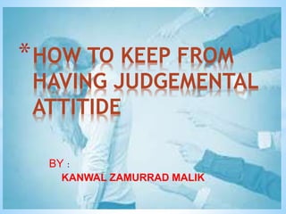 BY :
KANWAL ZAMURRAD MALIK
*HOW TO KEEP FROM
HAVING JUDGEMENTAL
ATTITIDE
 