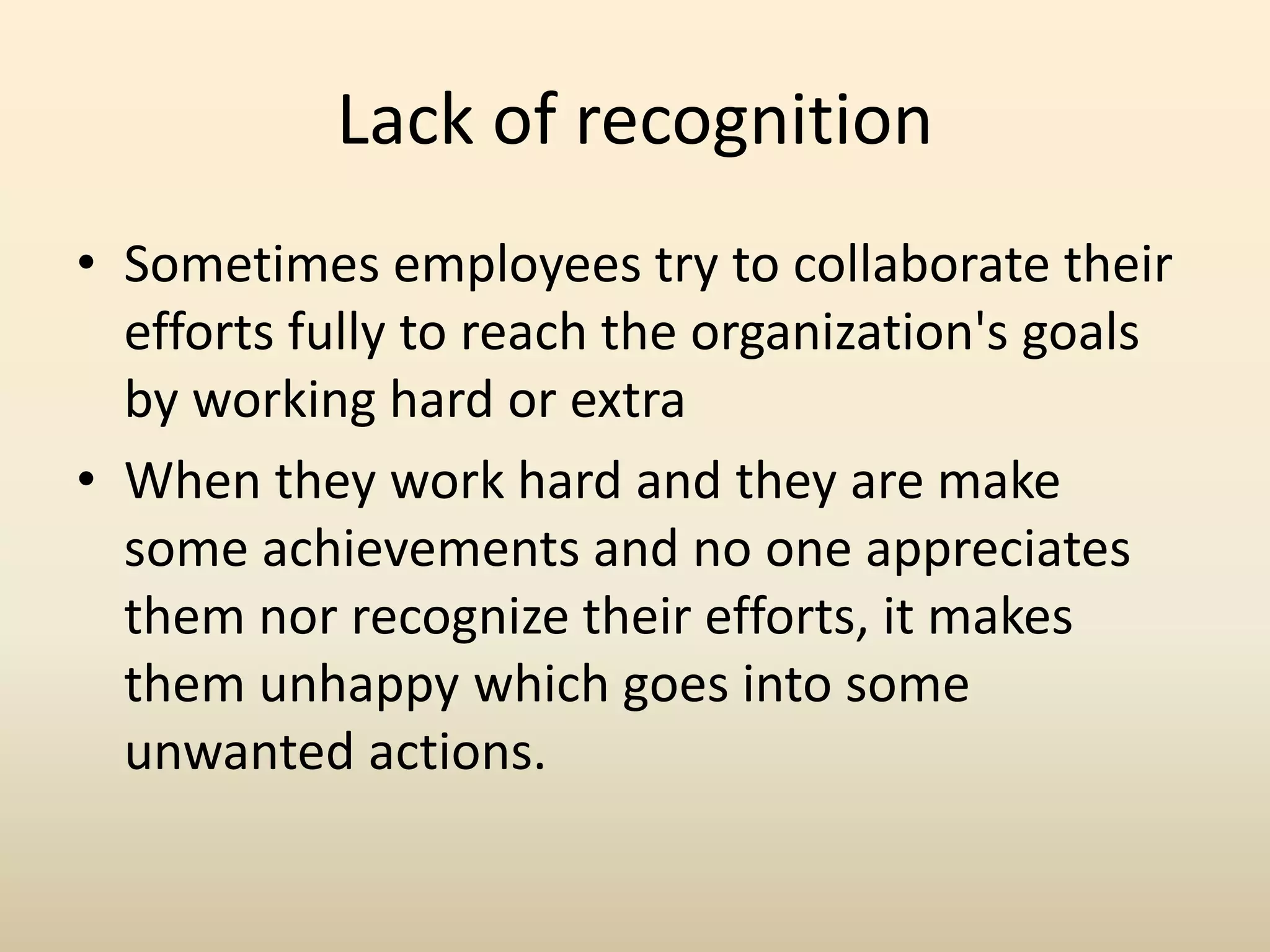 Lack of recognition
• Sometimes employees try to collaborate their
efforts fully to reach the organization's goals
by working hard or extra
• When they work hard and they are make
some achievements and no one appreciates
them nor recognize their efforts, it makes
them unhappy which goes into some
unwanted actions.
 