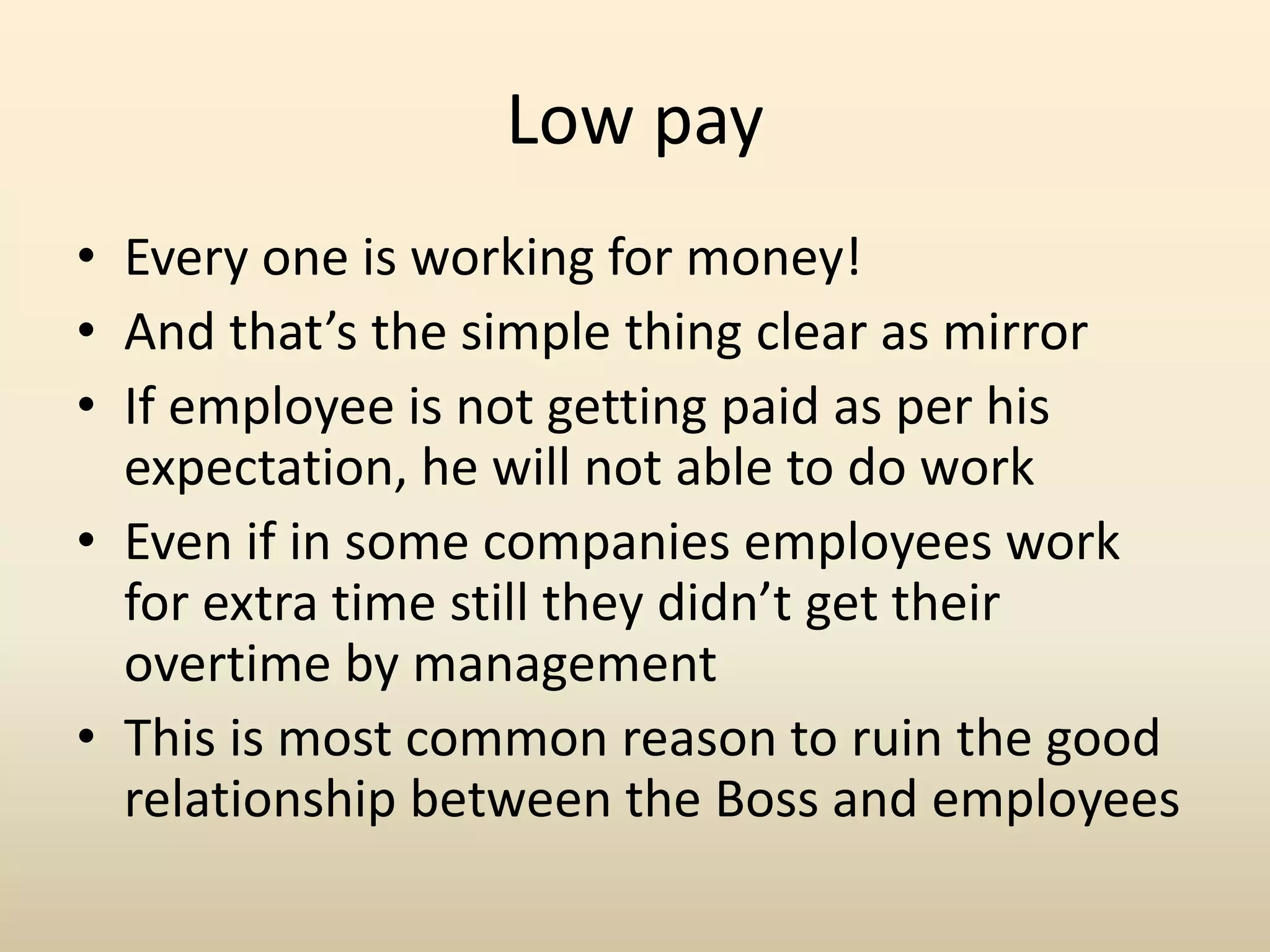 Low pay
• Every one is working for money!
• And that’s the simple thing clear as mirror
• If employee is not getting paid as per his
expectation, he will not able to do work
• Even if in some companies employees work
for extra time still they didn’t get their
overtime by management
• This is most common reason to ruin the good
relationship between the Boss and employees
 