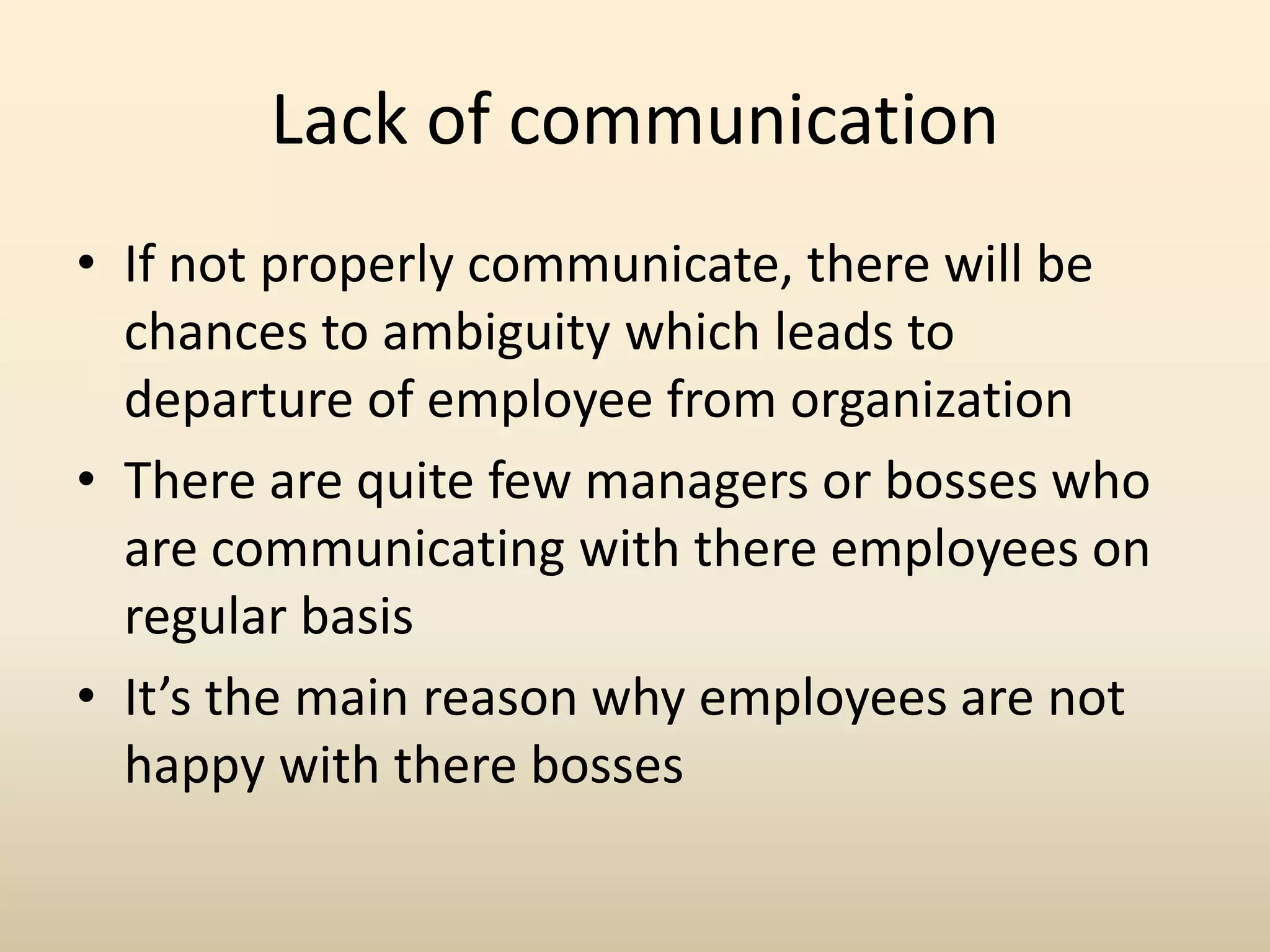 Lack of communication
• If not properly communicate, there will be
chances to ambiguity which leads to
departure of employee from organization
• There are quite few managers or bosses who
are communicating with there employees on
regular basis
• It’s the main reason why employees are not
happy with there bosses
 