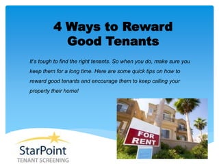4 Ways to Reward
Good Tenants
It’s tough to find the right tenants. So when you do, make sure you
keep them for a long time. Here are some quick tips on how to
reward good tenants and encourage them to keep calling your
property their home!
 