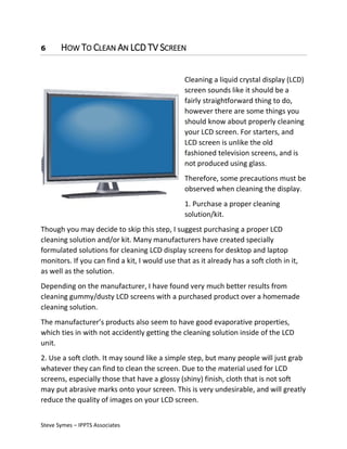6

HOW TO CLEAN AN LCD TV SCREEN
Cleaning a liquid crystal display (LCD)
screen sounds like it should be a
fairly straightforward thing to do,
however there are some things you
should know about properly cleaning
your LCD screen. For starters, and
LCD screen is unlike the old
fashioned television screens, and is
not produced using glass.
Therefore, some precautions must be
observed when cleaning the display.
1. Purchase a proper cleaning
solution/kit.

Though you may decide to skip this step, I suggest purchasing a proper LCD
cleaning solution and/or kit. Many manufacturers have created specially
formulated solutions for cleaning LCD display screens for desktop and laptop
monitors. If you can find a kit, I would use that as it already has a soft cloth in it,
as well as the solution.
Depending on the manufacturer, I have found very much better results from
cleaning gummy/dusty LCD screens with a purchased product over a homemade
cleaning solution.
The manufacturer’s products also seem to have good evaporative properties,
which ties in with not accidently getting the cleaning solution inside of the LCD
unit.
2. Use a soft cloth. It may sound like a simple step, but many people will just grab
whatever they can find to clean the screen. Due to the material used for LCD
screens, especially those that have a glossy (shiny) finish, cloth that is not soft
may put abrasive marks onto your screen. This is very undesirable, and will greatly
reduce the quality of images on your LCD screen.
Steve Symes – IPPTS Associates

 