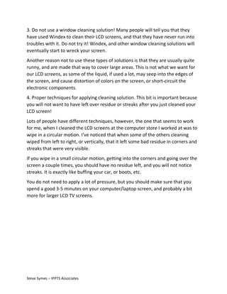 3. Do not use a window cleaning solution! Many people will tell you that they
have used Windex to clean their LCD screens, and that they have never run into
troubles with it. Do not try it! Windex, and other window cleaning solutions will
eventually start to wreck your screen.
Another reason not to use these types of solutions is that they are usually quite
runny, and are made that way to cover large areas. This is not what we want for
our LCD screens, as some of the liquid, if used a lot, may seep into the edges of
the screen, and cause distortion of colors on the screen, or short-circuit the
electronic components.
4. Proper techniques for applying cleaning solution. This bit is important because
you will not want to have left over residue or streaks after you just cleaned your
LCD screen!
Lots of people have different techniques, however, the one that seems to work
for me, when I cleaned the LCD screens at the computer store I worked at was to
wipe in a circular motion. I've noticed that when some of the others cleaning
wiped from left to right, or vertically, that it left some bad residue in corners and
streaks that were very visible.
If you wipe in a small circular motion, getting into the corners and going over the
screen a couple times, you should have no residue left, and you will not notice
streaks. It is exactly like buffing your car, or boots, etc.
You do not need to apply a lot of pressure, but you should make sure that you
spend a good 3-5 minutes on your computer/laptop screen, and probably a bit
more for larger LCD TV screens.

Steve Symes – IPPTS Associates

 