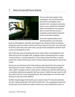 7

HOW TO CLEAN LCD TOUCH SCREENS
First you will need a good screen
cleaning kit. You can purchase the
best LCD TV and laptop screen
cleaners from a computer accessory
store, or use a 50:50 mix of distilled
water and alcohol for the purpose.
But, it's much the best to use a
proprietary cleaning kit to keep the
screen in the best condition.

Even with a good quality screen
cleaning solution, you find some
hard-to-shift deposits, and when that happens you simply continue to dampen
and gently wipe the surface until the dirt comes away on the cloth. You may need
to do this a few times over some stains, but do not be tempted to rub them hard
as this can damage the screen.
One of the best ways of keeping your touch screen clean is by keeping dirt and
other grime off of it to begin with. A popular choice in preventing this is using a
screen protector. A screen protector is a thin sheet of clear film that is used to
protect the surface of the touch screen monitor without distorting the view of the
screen.
Do not use any chemicals other than products sold expressly for the purpose of
cleaning touch screens. However, you may find that simply wiping thoroughly
with a cloth is enough to clean a touch screen. Simply use a lint free cloth (such as
a microfiber cloth) and very gently 'buff' you screen. If after this your screen is still
dirty add a little of a screen cleaning fluid or de-ionized water to a lint free cloth
and pass it over the screen GENTLY.
Another disadvantage of dirt build-up on a touch screen TV is loss of sensitivity.
Our skin releases dead skin cells and oils all the time. This is gradually transferred
to the touch screen which can make it hard to use, since it blocks the screen. In

Steve Symes – IPPTS Associates

 