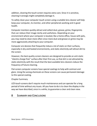 addition, cleaning the touch screen requires extra care. Since it is sensitive,
cleaning it wrongly might completely damage it.
To safely clean your computer touch screen using a suitable lens cleaner will help
keep your computer, its monitor, and other peripherals working and in good
health.
Computer monitors quickly attract and collect dust, grease, grime, fingerprints
that can reduce their image clarity and usefulness. Depending on your
environment where your computer is located, like a home office, house with pets,
you may need to clean more often since more dust and grease or grime may be
more aggressively attaching to your computer.
Computer are devices that frequently induce a lot of static on their surfaces,
especially in dry and heated environments, and static electricity will attract dirt to
the screen.
However, the best quality screen cleaners are designed to provide an anti-static
“electric charge free” surface after their first use, so that dirt is not attracted by
static-electricity with the result that the best available lens cleaners reduce the
frequency of future cleaning.
Flat screen computer screens have special coatings to help with contrast and
glare. Using the wrong chemicals on these screens can cause permanent damage
to this special coating.
Chapter Summary
LCD touch screens don't require much maintenance and can operate for a long
period of time without any issues. All you have to do is to clean the display in the
way we have described, once in a while, to guarantee a clear and clean view.

8

SUMMARY AND CONCLUSIONS

Steve Symes – IPPTS Associates

 