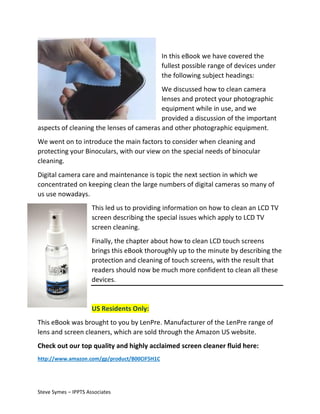 In this eBook we have covered the
fullest possible range of devices under
the following subject headings:
We discussed how to clean camera
lenses and protect your photographic
equipment while in use, and we
provided a discussion of the important
aspects of cleaning the lenses of cameras and other photographic equipment.
We went on to introduce the main factors to consider when cleaning and
protecting your Binoculars, with our view on the special needs of binocular
cleaning.
Digital camera care and maintenance is topic the next section in which we
concentrated on keeping clean the large numbers of digital cameras so many of
us use nowadays.
This led us to providing information on how to clean an LCD TV
screen describing the special issues which apply to LCD TV
screen cleaning.
Finally, the chapter about how to clean LCD touch screens
brings this eBook thoroughly up to the minute by describing the
protection and cleaning of touch screens, with the result that
readers should now be much more confident to clean all these
devices.

US Residents Only:
This eBook was brought to you by LenPre. Manufacturer of the LenPre range of
lens and screen cleaners, which are sold through the Amazon US website.
Check out our top quality and highly acclaimed screen cleaner fluid here:
http://www.amazon.com/gp/product/B00CIF5H1C

Steve Symes – IPPTS Associates

 