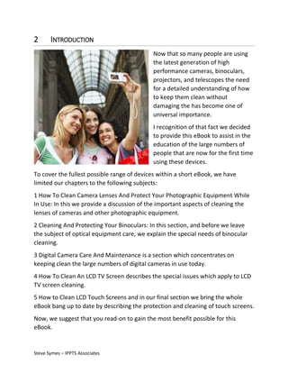 2

INTRODUCTION
Now that so many people are using
the latest generation of high
performance cameras, binoculars,
projectors, and telescopes the need
for a detailed understanding of how
to keep them clean without
damaging the has become one of
universal importance.
I recognition of that fact we decided
to provide this eBook to assist in the
education of the large numbers of
people that are now for the first time
using these devices.

To cover the fullest possible range of devices within a short eBook, we have
limited our chapters to the following subjects:
1 How To Clean Camera Lenses And Protect Your Photographic Equipment While
In Use: In this we provide a discussion of the important aspects of cleaning the
lenses of cameras and other photographic equipment.
2 Cleaning And Protecting Your Binoculars: In this section, and before we leave
the subject of optical equipment care, we explain the special needs of binocular
cleaning.
3 Digital Camera Care And Maintenance is a section which concentrates on
keeping clean the large numbers of digital cameras in use today.
4 How To Clean An LCD TV Screen describes the special issues which apply to LCD
TV screen cleaning.
5 How to Clean LCD Touch Screens and in our final section we bring the whole
eBook bang up to date by describing the protection and cleaning of touch screens.
Now, we suggest that you read-on to gain the most benefit possible for this
eBook.

Steve Symes – IPPTS Associates

 