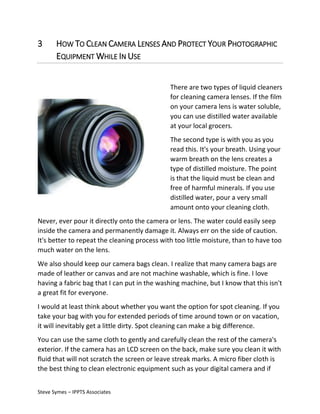 3

HOW TO CLEAN CAMERA LENSES AND PROTECT YOUR PHOTOGRAPHIC
EQUIPMENT WHILE IN USE
There are two types of liquid cleaners
for cleaning camera lenses. If the film
on your camera lens is water soluble,
you can use distilled water available
at your local grocers.
The second type is with you as you
read this. It's your breath. Using your
warm breath on the lens creates a
type of distilled moisture. The point
is that the liquid must be clean and
free of harmful minerals. If you use
distilled water, pour a very small
amount onto your cleaning cloth.

Never, ever pour it directly onto the camera or lens. The water could easily seep
inside the camera and permanently damage it. Always err on the side of caution.
It's better to repeat the cleaning process with too little moisture, than to have too
much water on the lens.
We also should keep our camera bags clean. I realize that many camera bags are
made of leather or canvas and are not machine washable, which is fine. I love
having a fabric bag that I can put in the washing machine, but I know that this isn't
a great fit for everyone.
I would at least think about whether you want the option for spot cleaning. If you
take your bag with you for extended periods of time around town or on vacation,
it will inevitably get a little dirty. Spot cleaning can make a big difference.
You can use the same cloth to gently and carefully clean the rest of the camera's
exterior. If the camera has an LCD screen on the back, make sure you clean it with
fluid that will not scratch the screen or leave streak marks. A micro fiber cloth is
the best thing to clean electronic equipment such as your digital camera and if
Steve Symes – IPPTS Associates

 