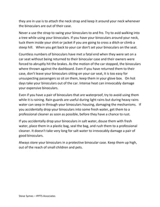 they are in use is to attach the neck strap and keep it around your neck whenever
the binoculars are out of their case.
Never a use the strap to swing your binoculars to and fro. Try to avid walking into
a tree while using your binoculars. If you have your binoculars around your neck,
tuck them inside your shirt or jacket if you are going to cross a ditch or climb a
steep hill. When you get back to your car don't set your binoculars on the seat.
Countless numbers of binoculars have met a fatal end when they were set on a
car seat without being returned to their binocular case and their owners were
forced to abruptly hit the brakes. As the motion of the car stopped, the binoculars
where thrown against the dashboard. Even if you have returned them to their
case, don't leave your binoculars sitting on your car seat, it is too easy for
unsuspecting passengers so sit on them, keep them in your glove box. On hot
days take your binoculars out of the car. Intense heat can irrevocably damage
your expensive binoculars.
Even if you have a pair of binoculars that are waterproof, try to avoid using them
while it is raining. Rain guards are useful during light rains but during heavy rains
water can seep in through your binoculars housing, damaging the mechanisms. If
you accidentally drop your binoculars into some fresh water, get them to a
professional cleaner as soon as possible, before they have a chance to rust.
If you accidentally drop your binoculars in salt water, douse them with fresh
water, place them in a plastic bag, seal the bag, and rush them to a professional
cleaner. It doesn't take very long for salt water to irrevocably damage a pair of
good binoculars.
Always store your binoculars in a protective binocular case. Keep them up high,
out of the reach of small children and pets.

Steve Symes – IPPTS Associates

 