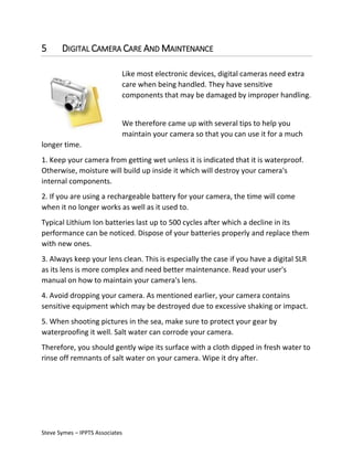 5

DIGITAL CAMERA CARE AND MAINTENANCE
Like most electronic devices, digital cameras need extra
care when being handled. They have sensitive
components that may be damaged by improper handling.
We therefore came up with several tips to help you
maintain your camera so that you can use it for a much

longer time.
1. Keep your camera from getting wet unless it is indicated that it is waterproof.
Otherwise, moisture will build up inside it which will destroy your camera's
internal components.
2. If you are using a rechargeable battery for your camera, the time will come
when it no longer works as well as it used to.
Typical Lithium Ion batteries last up to 500 cycles after which a decline in its
performance can be noticed. Dispose of your batteries properly and replace them
with new ones.
3. Always keep your lens clean. This is especially the case if you have a digital SLR
as its lens is more complex and need better maintenance. Read your user's
manual on how to maintain your camera's lens.
4. Avoid dropping your camera. As mentioned earlier, your camera contains
sensitive equipment which may be destroyed due to excessive shaking or impact.
5. When shooting pictures in the sea, make sure to protect your gear by
waterproofing it well. Salt water can corrode your camera.
Therefore, you should gently wipe its surface with a cloth dipped in fresh water to
rinse off remnants of salt water on your camera. Wipe it dry after.

Steve Symes – IPPTS Associates

 