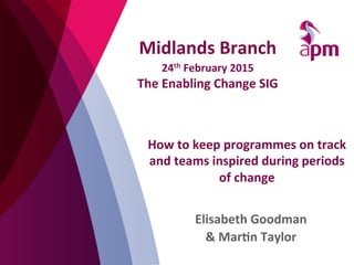 How	
  to	
  keep	
  programmes	
  on	
  track	
  
and	
  teams	
  inspired	
  during	
  periods	
  
of	
  change	
  
Elisabeth	
  Goodman	
  
&	
  Mar;n	
  Taylor	
  
	
  
Midlands	
  Branch	
  	
  
24th	
  February	
  2015	
  
The	
  Enabling	
  Change	
  SIG	
  
 