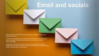 Email and socials
Email, while still an effective communication tool, provides access to your
registered accounts.
It makes for the ideal source of personal communications, including private
media, confidential business documents, and more, when combined
with social media.
A breach of an email account grows worse as more reports are affected.
Additionally, any of your contacts or private communications, including various
media, could fall into the wrong hands.
 