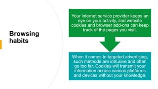 Browsing
habits
When it comes to targeted advertising,
such methods are intrusive and often
go too far. Cookies will transmit your
information across various platforms
and devices without your knowledge.
Your internet service provider keeps an
eye on your activity, and website
cookies and browser add-ons can keep
track of the pages you visit.
 