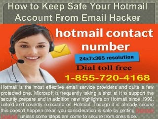 Hotmail is the most effective email service providers and quite a few
protected one. Microsoft is frequently taking a shot at it to support the
security prepare and in addition new highlights on Hotmail since 1996,
untold and covertly executed on Hotmail. Though it is already secure
this doesn't happen mean you consideration is safe by getting Hotmail
hacked, unless some steps are come to secure from ones side.
 
