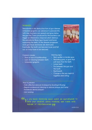 f you have bleeding gums, make an appointment to
see your dentist. Keep brushing, and rinse with
saline or chlorhexidine.
“
”
I
Periodontitis
Periodontitis is the destructive form of gum disease.
Untreated gingivitis can advance to periodontitis.
With time, bacteria can spread and grow below
the gum line. Toxins produced by the bacteria can
trigger an inflammatory response which destroys
the periodontal fibres (gum tissues) and bone
supporting the teeth. As the disease progresses
more gum tissue and bone are destroyed.
Eventually, the tooth can become loose and fall
out, or it may have to be removed.
Common causes:
–	 Poor or lack of toothbrushing
– 	 Lack of cleaning between teeth
–	 Untreated gingivitis
Warning signs:
–	 Red, swollen or tender gums
–	 Receding gums, or gums that 		
	 pull away from the teeth
–	 Loose teeth
–	 Pus between the gum and
	 the tooth
–	 Bad breath
– 	 Change in the way teeth fit
	 together when biting
How to prevent:
– Daily effective removal of plaque by brushing & flossing
– Regular professional cleaning to remove plaque and tartar
(hardened dental plaque)
– Quit smoking
Periodontitis
© NZDA 2012
 