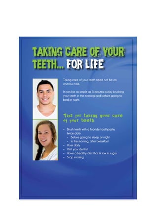 Taking care of your teeth need not be an
onerous task.
It can be as simple as 5 minutes a day brushing
your teeth in the morning and before going to
bed at night.
Tips for taking good care
of your teeth:
–	 Brush teeth with a fluoride toothpaste,
	 twice daily
	 -	 Before going to sleep at night
	 -	 In the morning, after breakfast
–	 Floss daily
–	 Visit your dentist
–	 Have a healthy diet that is low in sugar
–	 Stop smoking
taking care of your
teeth... FOR LIFE
 