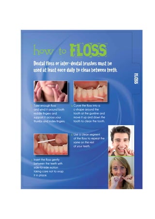 Dental floss or inter-dental brushes must be
used at least once daily to clean between teeth.
Take enough floss
and wind it around both
middle fingers and
support it across your
thumbs and index fingers.
Insert the floss gently
between the teeth with
side-to-side motion
taking care not to snap
it in place.
Curve the floss into a
c-shape around the
tooth at the gumline and
move it up and down the
tooth to clean the tooth.
Use a clean segment
of the floss to repeat the
same on the rest
of your teeth.
FLOSS
how to FLOSS
1. 3.
2.
4.
 