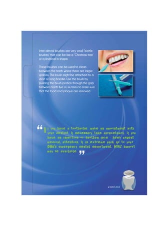 Inter-dental brushes are very small ‘bottle
brushes’ that can be like a ‘Christmas tree’
or cylindrical in shape.
These brushes can be used to clean
between the teeth where there are larger
spaces. The brush might be attached to a
short or long handle. Use the brush by
pushing the brush portion through the gap
between teeth five or six times to make sure
that the food and plaque are removed.
f you have a toothache, make an appointment with
your dentist. If necessary take paracetamol. If you
have an infection or swollen face - seek urgent
medical attention. If in extreme pain, go to your
DHB's emergency dental department. WINZ support
may be available.
“
”
I
© NZDA 2012
 
