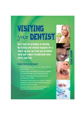DENTISTVISITS
Regular check-ups may include:
–	 Examination of your teeth, gums and mouth for
any problems
–	 X-rays to find tooth decay and other problems
that can’t be seen just by looking clinically
–	 Fillings to stop decay from spreading and
damaging your teeth
–	 Professional cleaning by your dentist or dental
hygienist to remove tartar (hardened plaque)
and stains from your teeth
–	 Specific advice on diet and oral hygiene to
help prevent further dental problems
Don’t wait for problems to develop.
By visiting your dentist regularly for a
check-up you can treat any problems
early and reduce considerable time,
stress and cost.
VISITING
your DENTIST
 