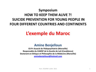 Symposium
        HOW TO KEEP THEM ALIVE ?!
 SUICIDE PREVENTION FOR YOUNG PEOPLE IN
FOUR DIFFERENT COUNTRIES AND CONTINENTS

           L’exemple du Maroc

                    Amine Benjelloun
             EX Pr Associé de Pédopsychiatrie (Marseille)
       Responsable du CAMSP de la Goutte de Lait (Casablanca)
     Doctorant en Ethique et Philosophie de la Médecine (Marseille)
                    aminebenjelloun@hotmail.com




                          Paris. IACAPAP. Juillet 2012                1
 