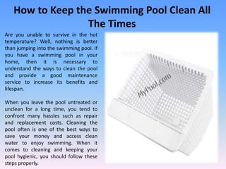 How to Keep the Swimming Pool Clean All
The Times
Are you unable to survive in the hot
temperature? Well, nothing is better
than jumping into the swimming pool. If
you have a swimming pool in your
home, then it is necessary to
understand the ways to clean the pool
and provide a good maintenance
service to increase its benefits and
lifespan.
When you leave the pool untreated or
unclean for a long time, you tend to
confront many hassles such as repair
and replacement costs. Cleaning the
pool often is one of the best ways to
save your money and access clean
water to enjoy swimming. When it
comes to cleaning and keeping your
pool hygienic, you should follow these
steps properly.
 