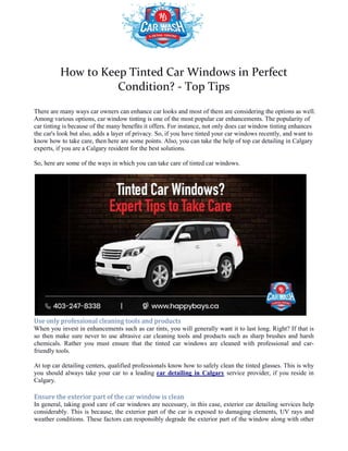How to Keep Tinted Car Windows in Perfect
Condition?
There are many ways car owners can enhance car looks and most of them are considering the options as well.
Among various options, car window tinting is one of the most popular car enhancements. The popularity of
car tinting is because of the many benefits
the car's look but also, adds a layer of privacy. So, if you have tinted your car windows recently, and want to
know how to take care, then here are some points. Also, you can take the help
experts, if you are a Calgary resident for the best solutions.
So, here are some of the ways in which you can take care of tinted car windows.
Use only professional cleaning tools and products
When you invest in enhancements such as car tints, you will generally want it to l
so then make sure never to use abrasive car cleaning tools and products such as sharp brushes and harsh
chemicals. Rather you must ensure that the tinted car windows are cleaned with professional and car
friendly tools.
At top car detailing centers, qualified professionals know how to safely clean the tinted glasses. This is why
you should always take your car to a leading
Calgary.
Ensure the exterior part of the car window is clean
In general, taking good care of car windows are necessary, in this case, exterior car detailing services help
considerably. This is because, the exterior part of the car is exposed to damag
weather conditions. These factors can responsibly degrade the exterior part of the window along with other
body parts. Hence, experts recommend frequent car washing so that the adverse impact of these factors are
How to Keep Tinted Car Windows in Perfect
Condition? - Top Tips
There are many ways car owners can enhance car looks and most of them are considering the options as well.
Among various options, car window tinting is one of the most popular car enhancements. The popularity of
car tinting is because of the many benefits it offers. For instance, not only does car window tinting enhances
the car's look but also, adds a layer of privacy. So, if you have tinted your car windows recently, and want to
know how to take care, then here are some points. Also, you can take the help of top car detailing in Calgary
experts, if you are a Calgary resident for the best solutions.
So, here are some of the ways in which you can take care of tinted car windows.
Use only professional cleaning tools and products
When you invest in enhancements such as car tints, you will generally want it to last long. Right? If that is
so then make sure never to use abrasive car cleaning tools and products such as sharp brushes and harsh
chemicals. Rather you must ensure that the tinted car windows are cleaned with professional and car
ar detailing centers, qualified professionals know how to safely clean the tinted glasses. This is why
you should always take your car to a leading car detailing in Calgary service provider, if you resi
Ensure the exterior part of the car window is clean
In general, taking good care of car windows are necessary, in this case, exterior car detailing services help
considerably. This is because, the exterior part of the car is exposed to damaging elements, UV rays and
weather conditions. These factors can responsibly degrade the exterior part of the window along with other
body parts. Hence, experts recommend frequent car washing so that the adverse impact of these factors are
How to Keep Tinted Car Windows in Perfect
There are many ways car owners can enhance car looks and most of them are considering the options as well.
Among various options, car window tinting is one of the most popular car enhancements. The popularity of
it offers. For instance, not only does car window tinting enhances
the car's look but also, adds a layer of privacy. So, if you have tinted your car windows recently, and want to
of top car detailing in Calgary
ast long. Right? If that is
so then make sure never to use abrasive car cleaning tools and products such as sharp brushes and harsh
chemicals. Rather you must ensure that the tinted car windows are cleaned with professional and car-
ar detailing centers, qualified professionals know how to safely clean the tinted glasses. This is why
service provider, if you reside in
In general, taking good care of car windows are necessary, in this case, exterior car detailing services help
ing elements, UV rays and
weather conditions. These factors can responsibly degrade the exterior part of the window along with other
body parts. Hence, experts recommend frequent car washing so that the adverse impact of these factors are
 
