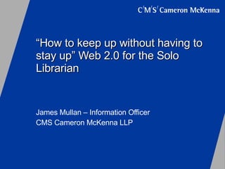 “ How to keep up without having to stay up” Web 2.0 for the Solo Librarian James Mullan – Information Officer CMS Cameron McKenna LLP 