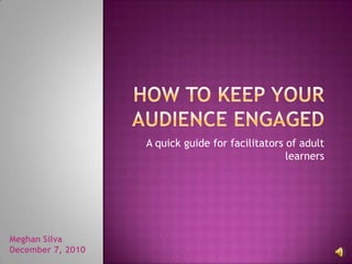 How to Keep your Audience Engaged A quick guide for facilitators of adult learners Meghan Silva December 7, 2010 