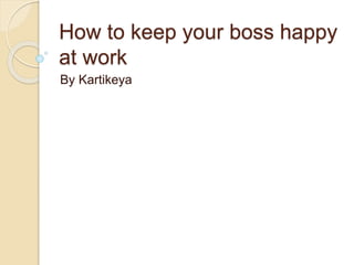 How to keep your boss happy
at work
By Kartikeya
 
