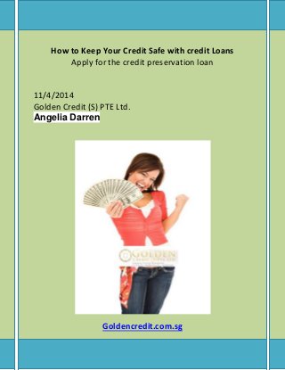 How to Keep Your Credit Safe with credit Loans 
Apply for the credit preservation loan 
11/4/2014 
Golden Credit (S) PTE Ltd. 
Angelia Darren 
Goldencredit.com.sg 
 