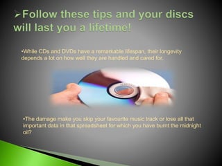 •The damage make you skip your favourite music track or lose all that
important data in that spreadsheet for which you have burnt the midnight
oil?
•While CDs and DVDs have a remarkable lifespan, their longevity
depends a lot on how well they are handled and cared for.
 