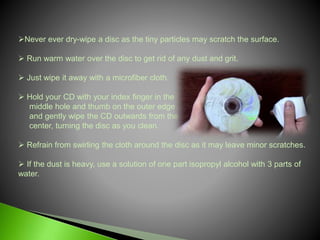 Never ever dry-wipe a disc as the tiny particles may scratch the surface.
 Run warm water over the disc to get rid of any dust and grit.
 Just wipe it away with a microfiber cloth.
 Hold your CD with your index finger in the
middle hole and thumb on the outer edge
and gently wipe the CD outwards from the
center, turning the disc as you clean.
 Refrain from swirling the cloth around the disc as it may leave minor scratches.
 If the dust is heavy, use a solution of one part isopropyl alcohol with 3 parts of
water.
 