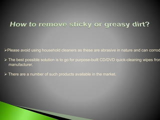 Please avoid using household cleaners as these are abrasive in nature and can corrod
 The best possible solution is to go for purpose-built CD/DVD quick-cleaning wipes from
manufacturer.
 There are a number of such products available in the market.
 