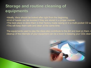 •Ideally, discs should be looked after right from the beginning.
•A lot of hassle can be avoided if they are stored in a proper manner.
•The best place to store them is their factory made casing or in a multi-pocket CD wa
•This will keep them safe and clean at the same time.
The equipments used to play the discs also contribute to the dirt and dust on them. A
cleanup of the internals of your equipment can be a boon to keeping your CDs clean
 