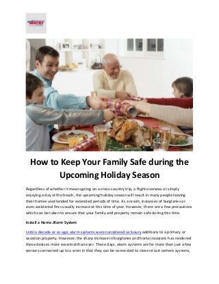 How to Keep Your Family Safe during the 
Upcoming Holiday Season 
Regardless of whether it means going on a cross-country trip, a flight overseas or simply 
enjoying a day at the beach, the upcoming holiday season will result in many people leaving 
their homes unattended for extended periods of time. As a result, instances of burglaries or 
even accidental fires usually increase at this time of year. However, there are a few precautions 
which can be taken to ensure that your family and property remain safe during this time. 
Install a Home Alarm System 
Until a decade or so ago, alarm systems were considered as luxury additions to a primary or 
vacation property. However, the sharp increase in burglaries and home invasions has rendered 
these devices more essential than ever. These days, alarm systems are far more than just a few 
sensors connected up to a siren in that they can be connected to close circuit camera systems, 
 