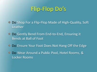 Flip-Flop Do’s
Do Shop For a Flip-Flop Made of High-Quality, Soft
Leather
Do Gently Bend From End-to-End, Ensuring it
Bends at Ball of Foot
Do Ensure Your Foot Does Not Hang Off the Edge
Do Wear Around a Public Pool, Hotel Rooms, &
Locker Rooms
 
