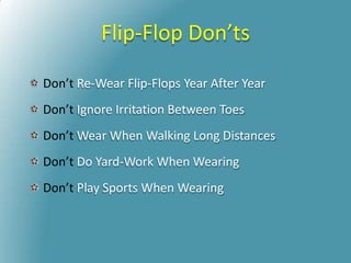 Flip-Flop Don’ts
Don’t Re-Wear Flip-Flops Year After Year
Don’t Ignore Irritation Between Toes
Don’t Wear When Walking Long Distances
Don’t Do Yard-Work When Wearing
Don’t Play Sports When Wearing
 
