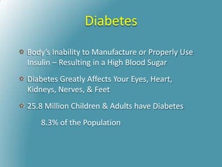 Diabetes
Body’s Inability to Manufacture or Properly Use
Insulin – Resulting in a High Blood Sugar
Diabetes Greatly Affects Your Eyes, Heart,
Kidneys, Nerves, & Feet
25.8 Million Children & Adults have Diabetes
8.3% of the Population
 