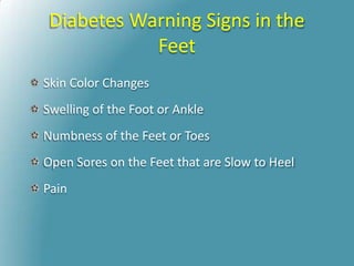 Diabetes Warning Signs in the
Feet
Skin Color Changes
Swelling of the Foot or Ankle
Numbness of the Feet or Toes
Open Sores on the Feet that are Slow to Heel
Pain
 