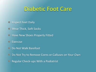 Diabetic Foot Care
Inspect Feet Daily
Wear Thick, Soft Socks
Have New Shoes Properly Fitted
Exercise
Do Not Walk Barefoot
Do Not Try to Remove Corns or Calluses on Your Own
Regular Check-ups With a Podiatrist
 